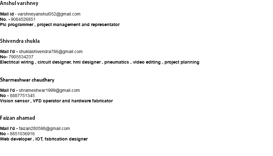 Anshul varshney Mail id - varshneyanshul052@gmail.com No. - 9084526851 Plc programmer , project management and representator Shivendra shukla Mail I'd - shuklashivendra786@gmail.com No- 7905534237 Electrical wiring , circuit designer, hmi designer , pneumatics , video editing , project planning CCC Mail I'd - shrameshwar1999@gmail.com No - 8887751345 Vision sensor , VFD operator and hardware fabricator Faizan ahamad Mail I'd - faizan280598@gmail.com No - 8851036916 Web developer , IOT, fabrication designer